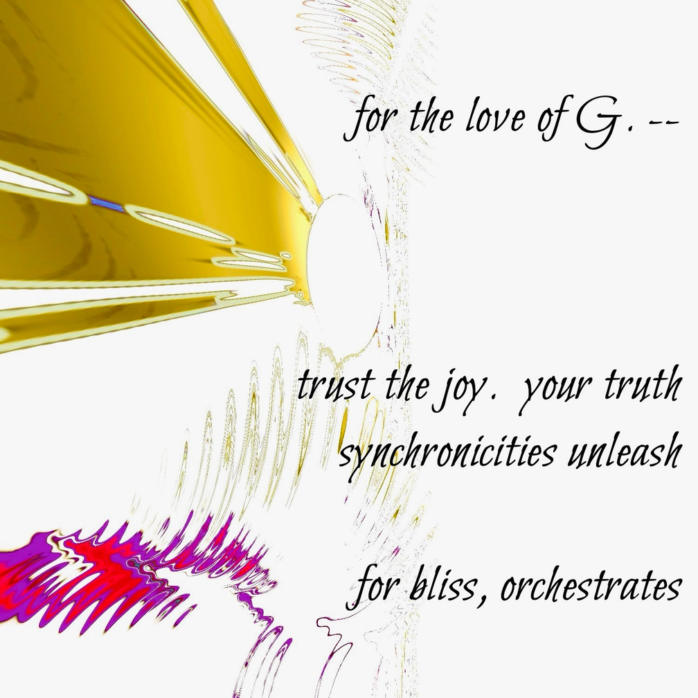 for the love of G. -- trust the joy. your truth / synchronicities unleash / for bliss, orchestrates. Artist poet: Luna.